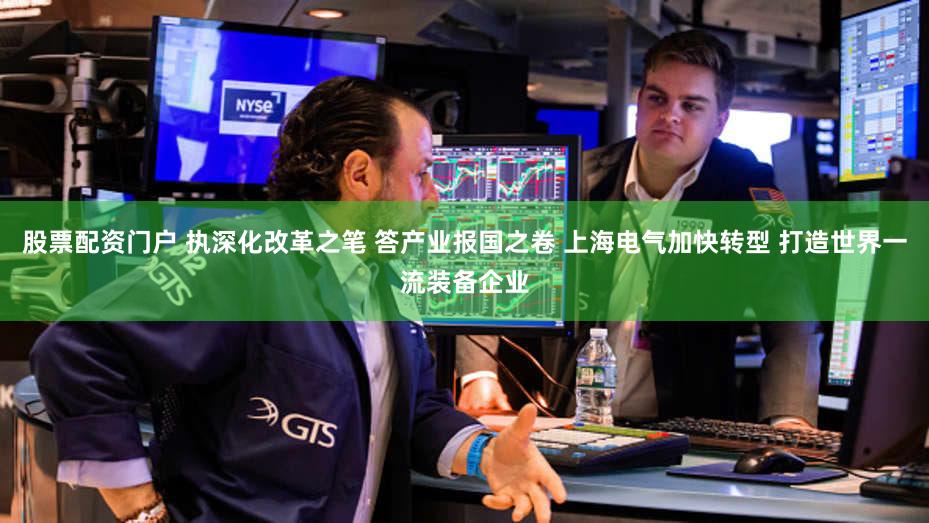 股票配资门户 执深化改革之笔 答产业报国之卷 上海电气加快转型 打造世界一流装备企业