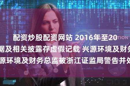 配资炒股配资网站 2016年至2022年年报财务数据及相关披露存虚假记载 兴源环境及财务总监被浙江证监局警告并处以罚款