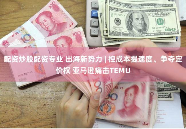 配资炒股配资专业 出海新势力 | 控成本提速度、争夺定价权 亚马逊痛击TEMU