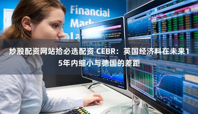 炒股配资网站拾必选配资 CEBR：英国经济料在未来15年内缩小与德国的差距