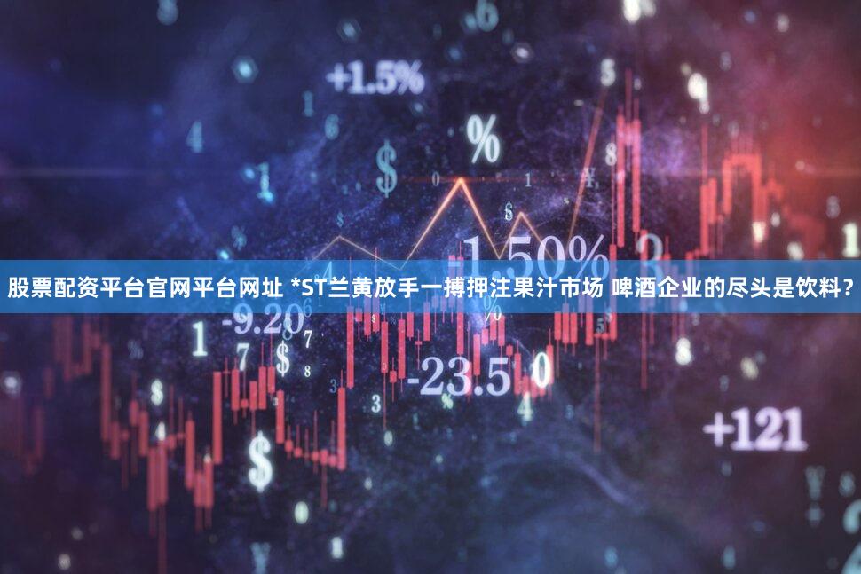 股票配资平台官网平台网址 *ST兰黄放手一搏押注果汁市场 啤酒企业的尽头是饮料？