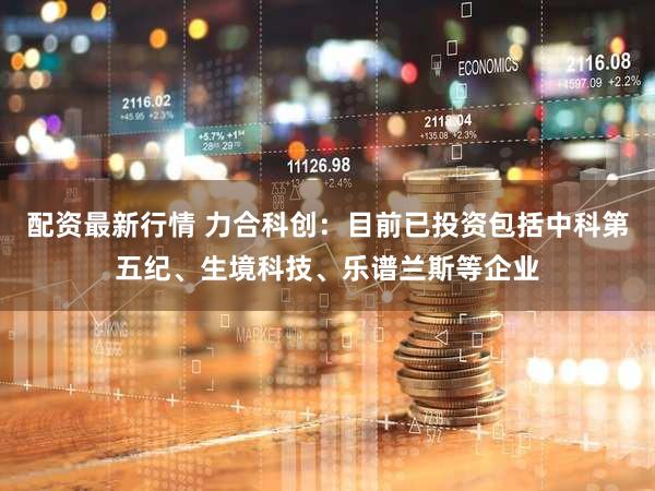 配资最新行情 力合科创：目前已投资包括中科第五纪、生境科技、乐谱兰斯等企业