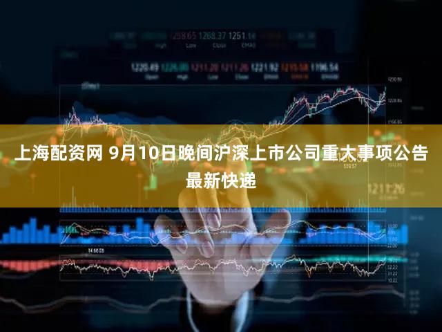 上海配资网 9月10日晚间沪深上市公司重大事项公告最新快递