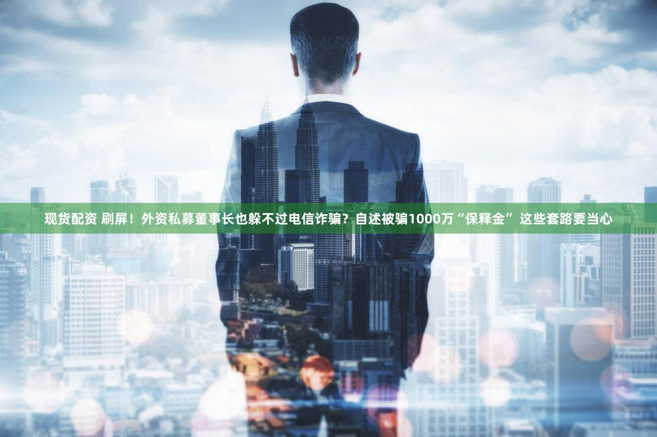 现货配资 刷屏！外资私募董事长也躲不过电信诈骗？自述被骗1000万“保释金” 这些套路要当心