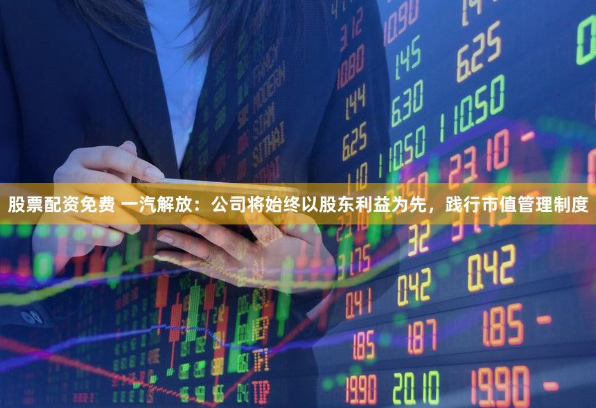 股票配资免费 一汽解放：公司将始终以股东利益为先，践行市值管理制度