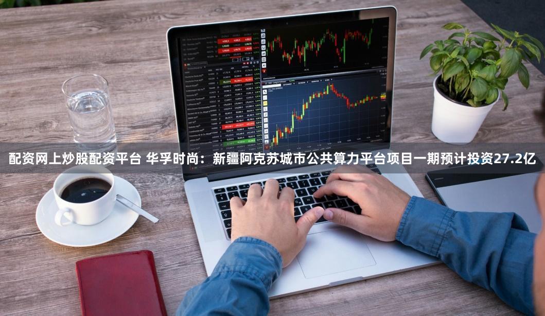 配资网上炒股配资平台 华孚时尚：新疆阿克苏城市公共算力平台项目一期预计投资27.2亿