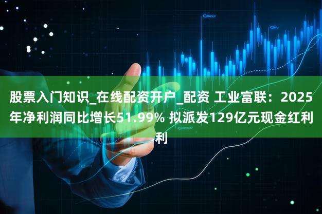 股票入门知识_在线配资开户_配资 工业富联：2025年净利润同比增长51.99% 拟派发129亿元现金红利