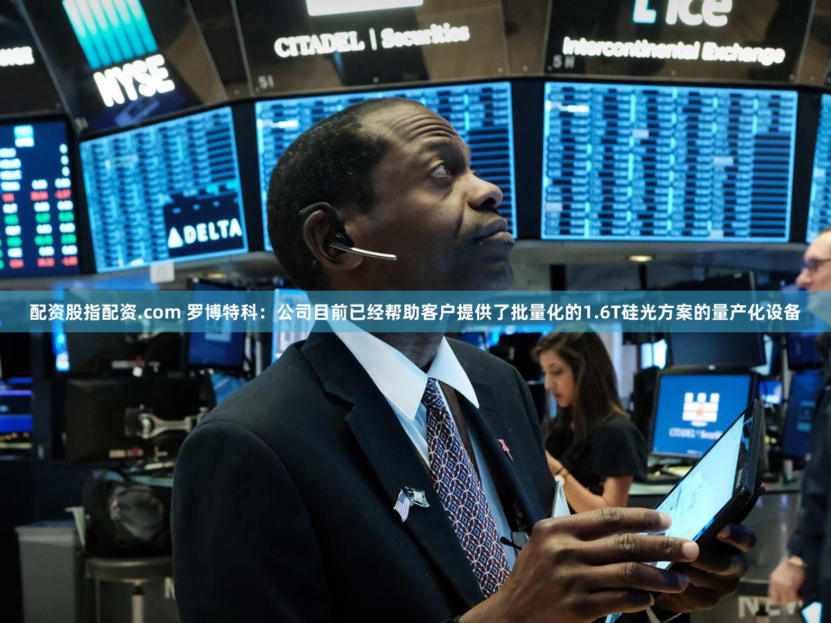 配资股指配资.com 罗博特科：公司目前已经帮助客户提供了批量化的1.6T硅光方案的量产化设备