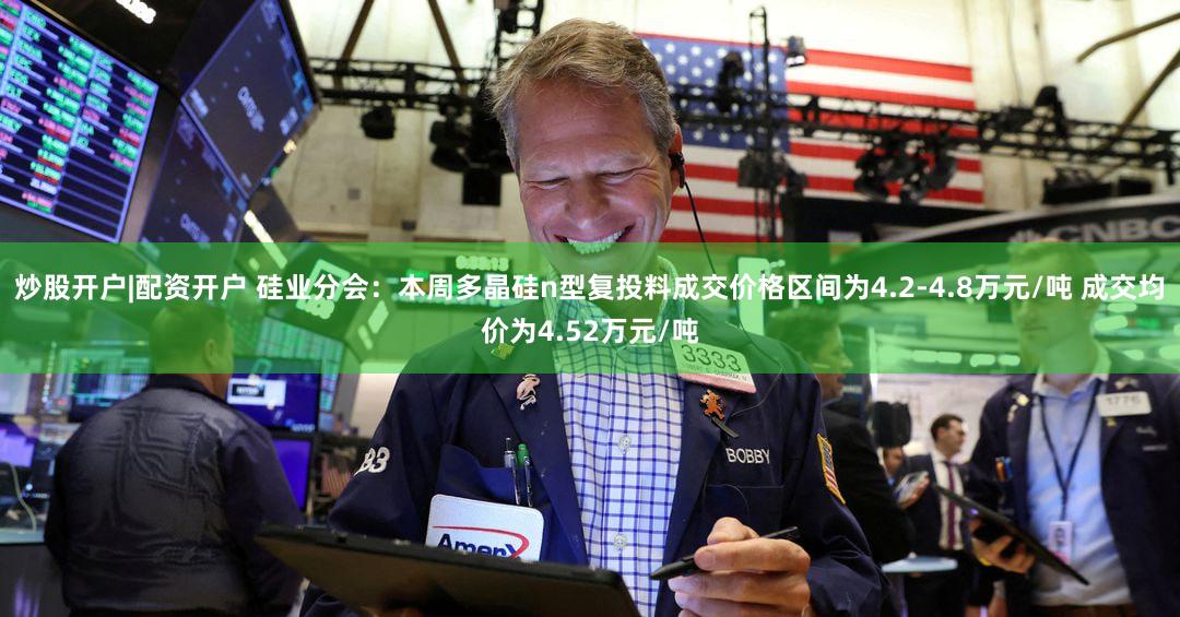 炒股开户|配资开户 硅业分会:本周多晶硅n型复投料成交价格区间为4.2-4.8万元/吨 成交均价为4.52万元/吨