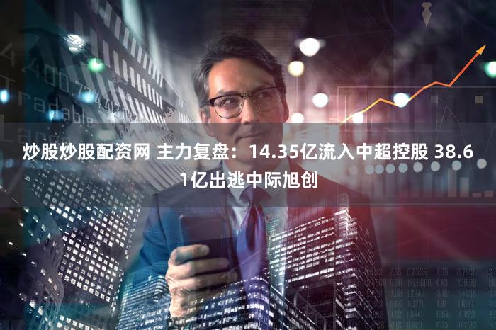 炒股炒股配资网 主力复盘：14.35亿流入中超控股 38.61亿出逃中际旭创
