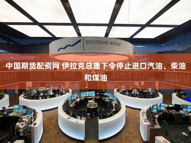 中国期货配资网 伊拉克总理下令停止进口汽油、柴油和煤油