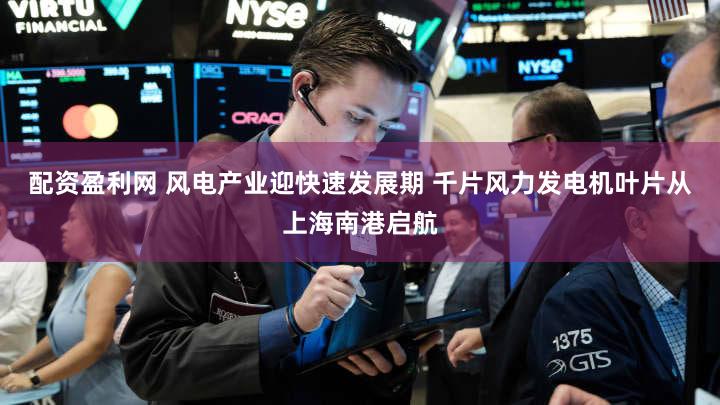 配资盈利网 风电产业迎快速发展期 千片风力发电机叶片从上海南港启航