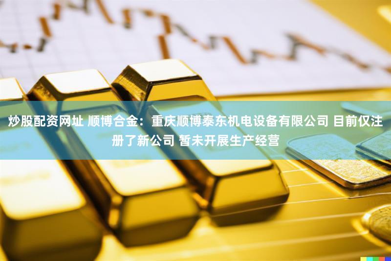 炒股配资网址 顺博合金：重庆顺博泰东机电设备有限公司 目前仅注册了新公司 暂未开展生产经营