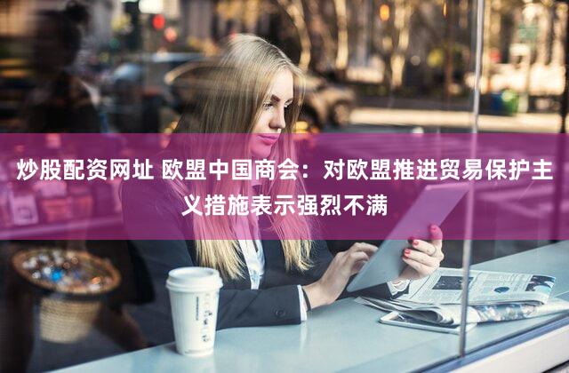 炒股配资网址 欧盟中国商会:对欧盟推进贸易保护主义措施表示强烈不满