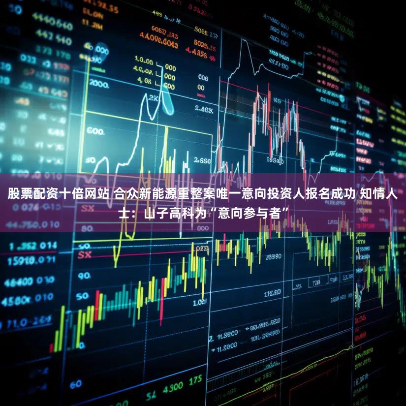 股票配资十倍网站 合众新能源重整案唯一意向投资人报名成功 知情人士:山子高科为“意向参与者”