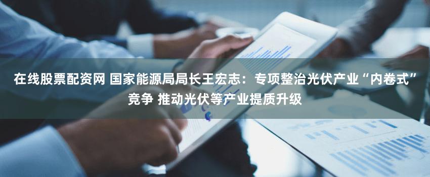 在线股票配资网 国家能源局局长王宏志：专项整治光伏产业“内卷式”竞争 推动光伏等产业提质升级