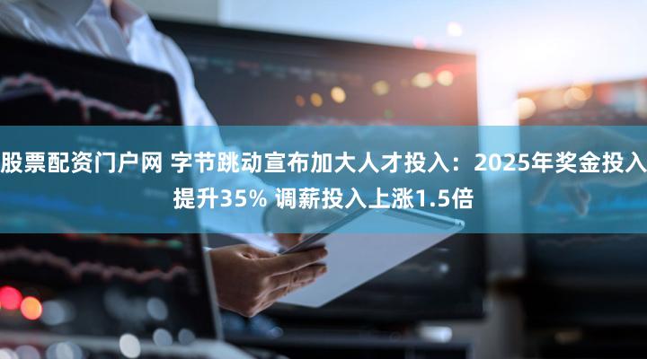 股票配资门户网 字节跳动宣布加大人才投入:2025年奖金投入提升35% 调薪投入上涨1.5倍
