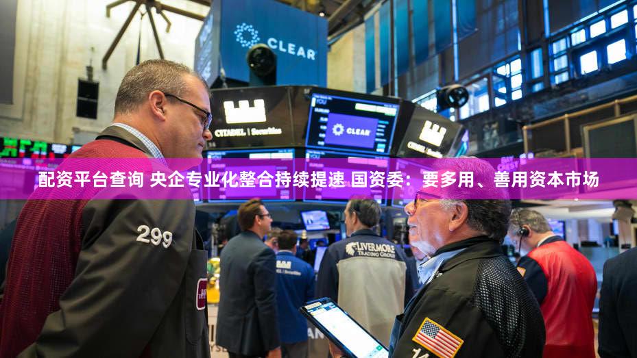 配资平台查询 央企专业化整合持续提速 国资委：要多用、善用资本市场