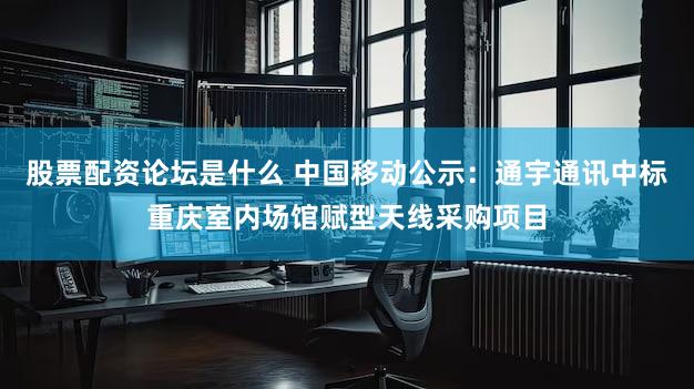 股票配资论坛是什么 中国移动公示：通宇通讯中标重庆室内场馆赋型天线采购项目