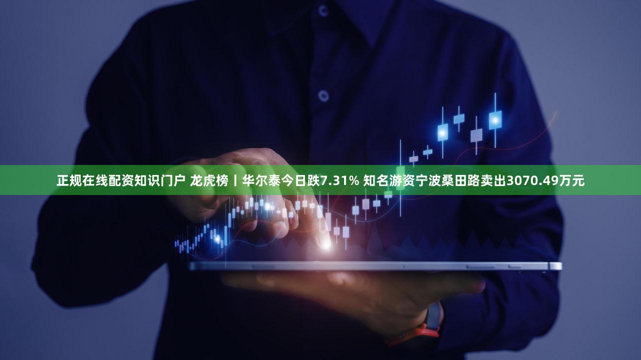 正规在线配资知识门户 龙虎榜丨华尔泰今日跌7.31% 知名游资宁波桑田路卖出3070.49万元