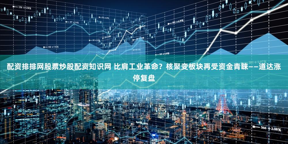配资排排网股票炒股配资知识网 比肩工业革命？核聚变板块再受资金青睐——道达涨停复盘