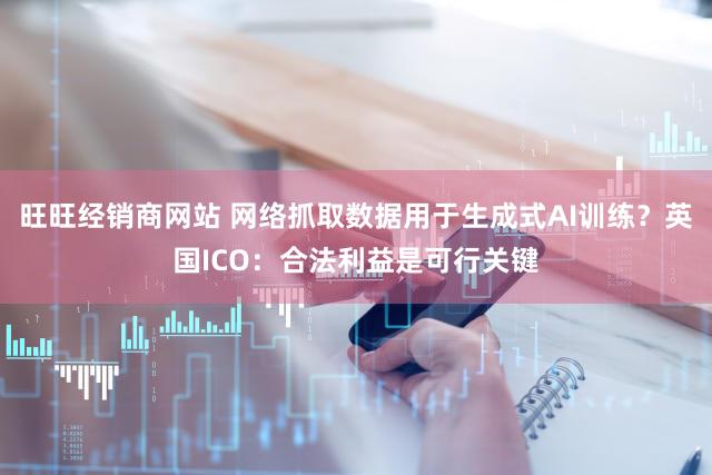 旺旺经销商网站 网络抓取数据用于生成式AI训练？英国ICO：合法利益是可行关键