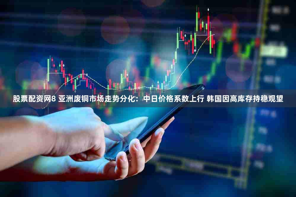 股票配资网8 亚洲废铜市场走势分化：中日价格系数上行 韩国因高库存持稳观望