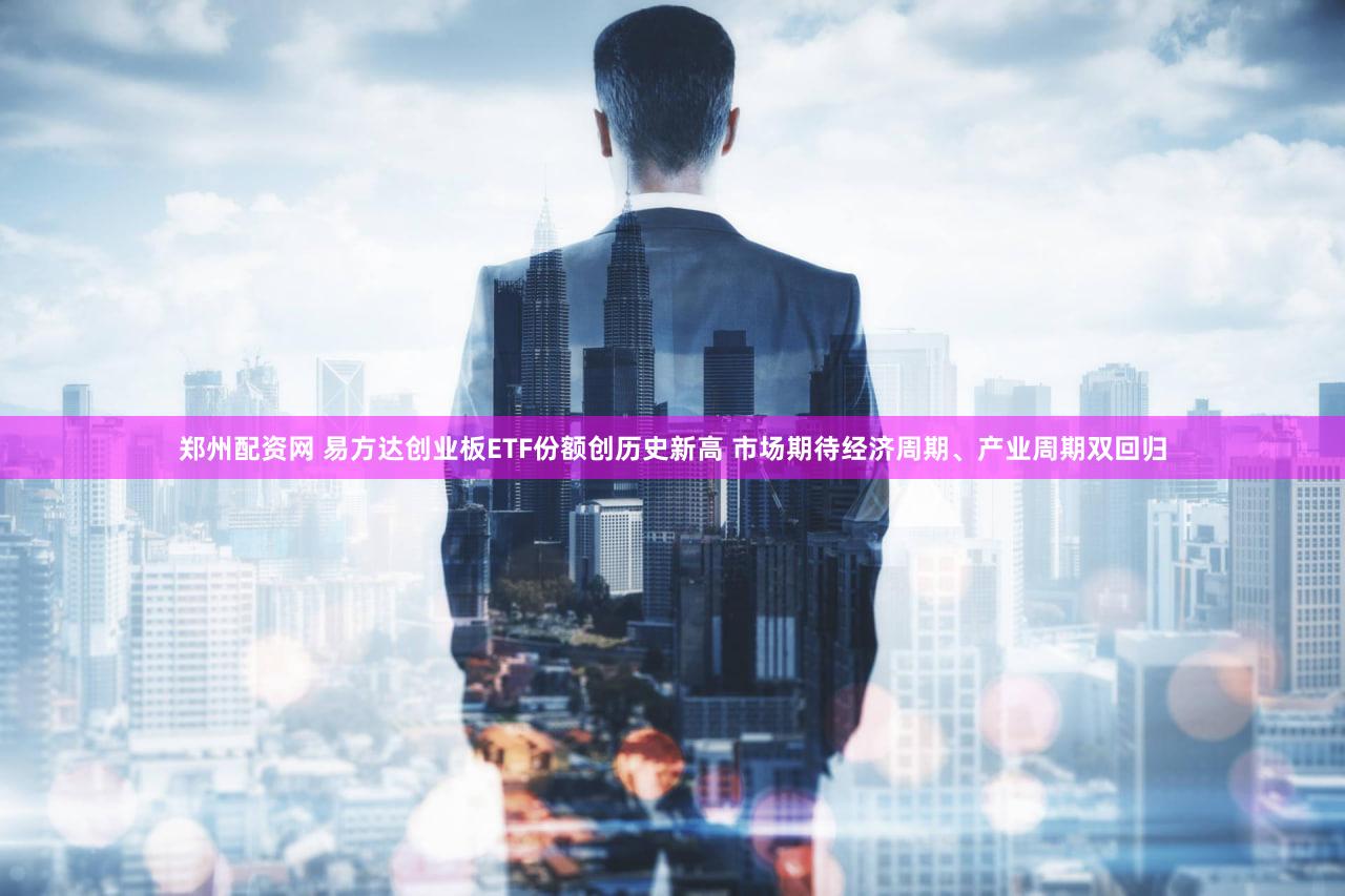 郑州配资网 易方达创业板ETF份额创历史新高 市场期待经济周期、产业周期双回归