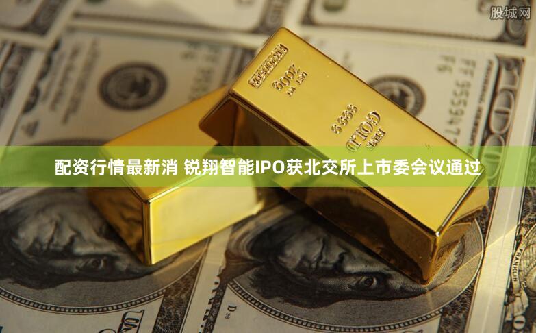 配资行情最新消 锐翔智能IPO获北交所上市委会议通过