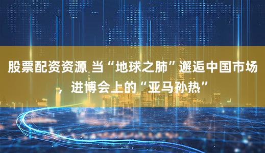 股票配资资源 当“地球之肺”邂逅中国市场，进博会上的“亚马孙热”