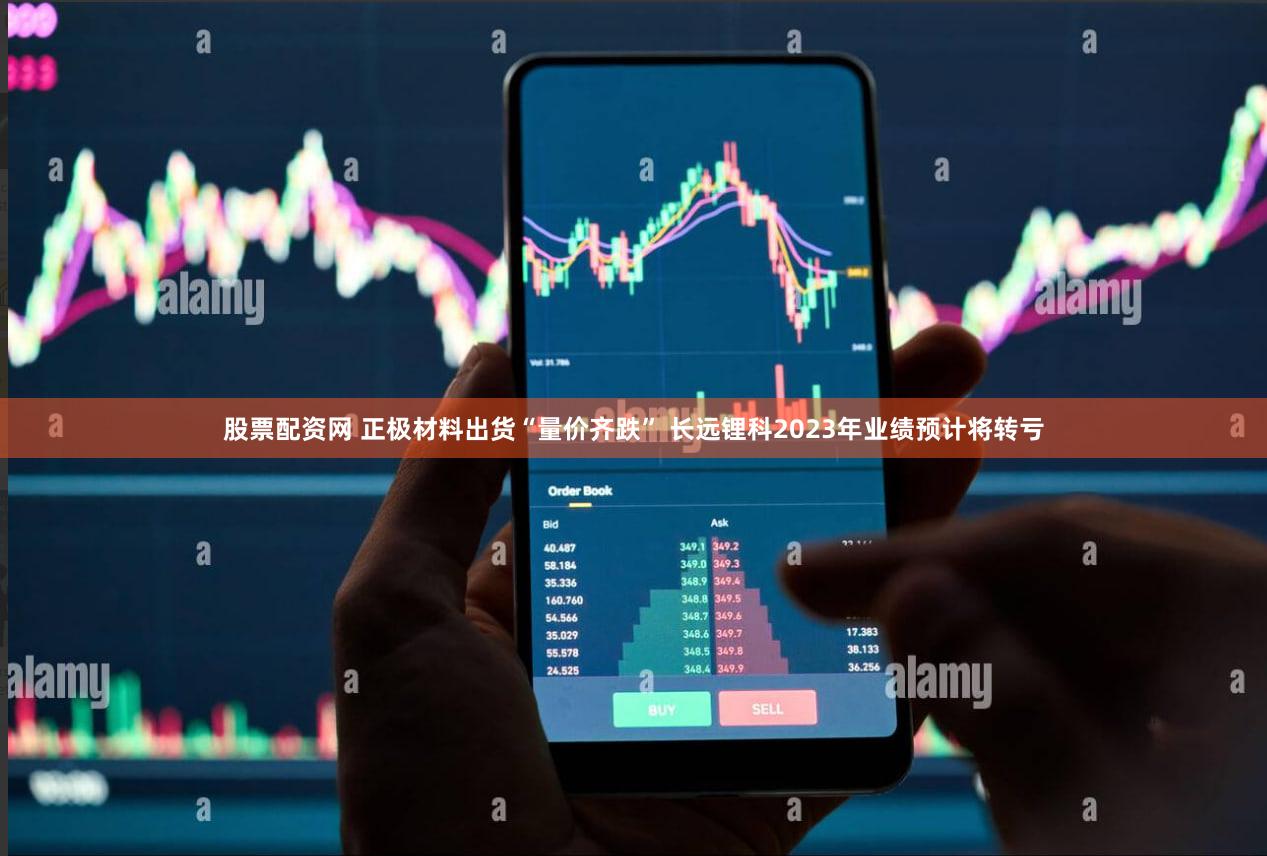 股票配资网 正极材料出货“量价齐跌” 长远锂科2023年业绩预计将转亏
