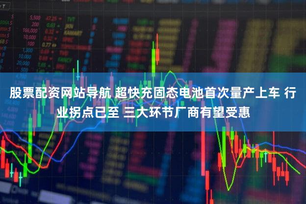 股票配资网站导航 超快充固态电池首次量产上车 行业拐点已至 三大环节厂商有望受惠
