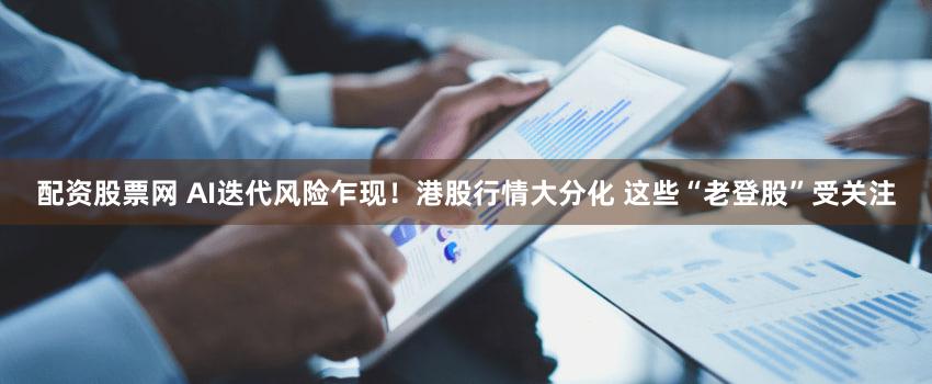 配资股票网 AI迭代风险乍现！港股行情大分化 这些“老登股”受关注