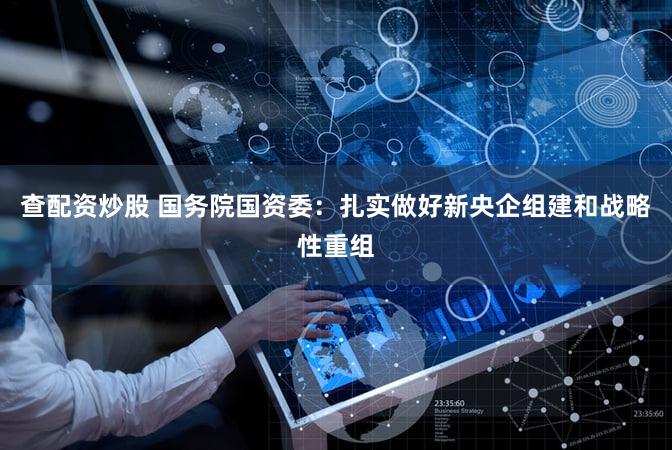 查配资炒股 国务院国资委：扎实做好新央企组建和战略性重组