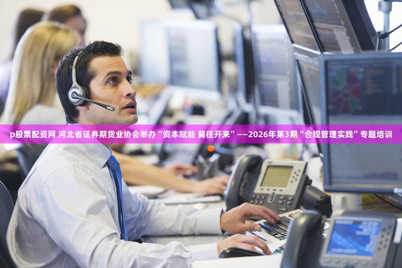 p股票配资网 河北省证券期货业协会举办“资本赋能 冀往开来”——2026年第3期“合规管理实践”专题培训