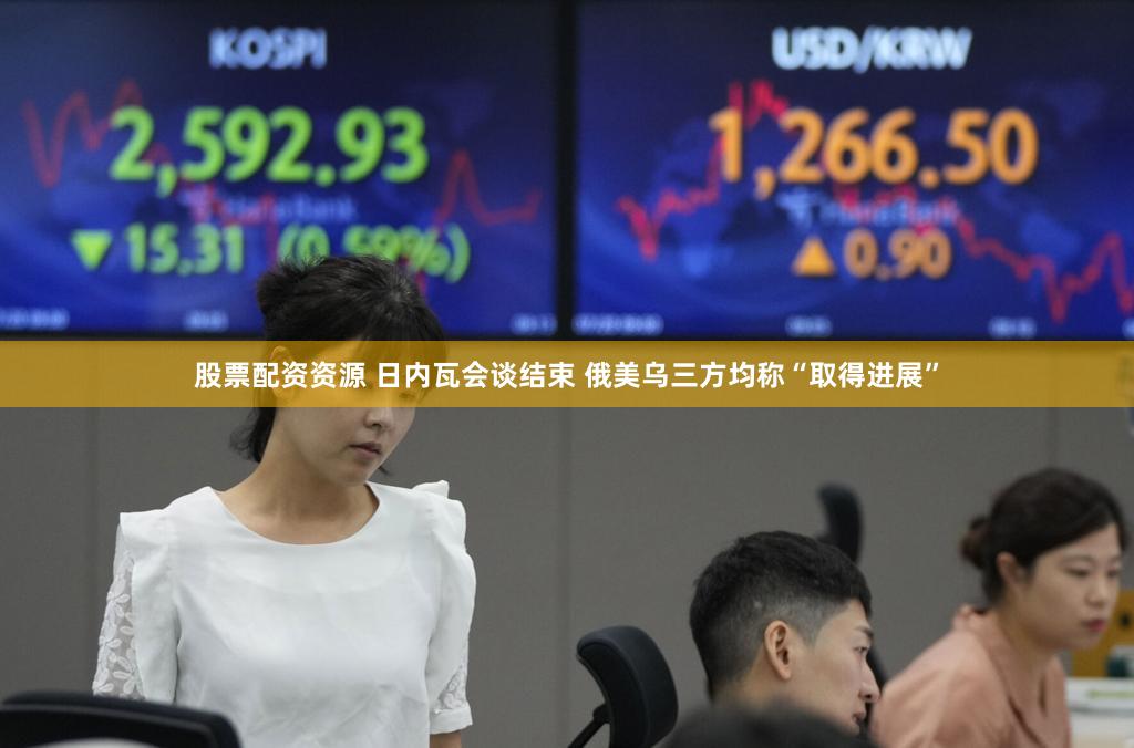 股票配资资源 日内瓦会谈结束 俄美乌三方均称“取得进展”