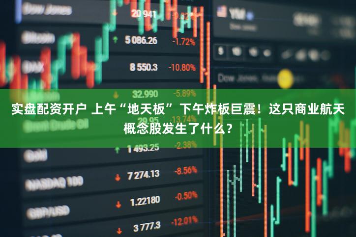 实盘配资开户 上午“地天板” 下午炸板巨震!这只商业航天概念股发生了什么?