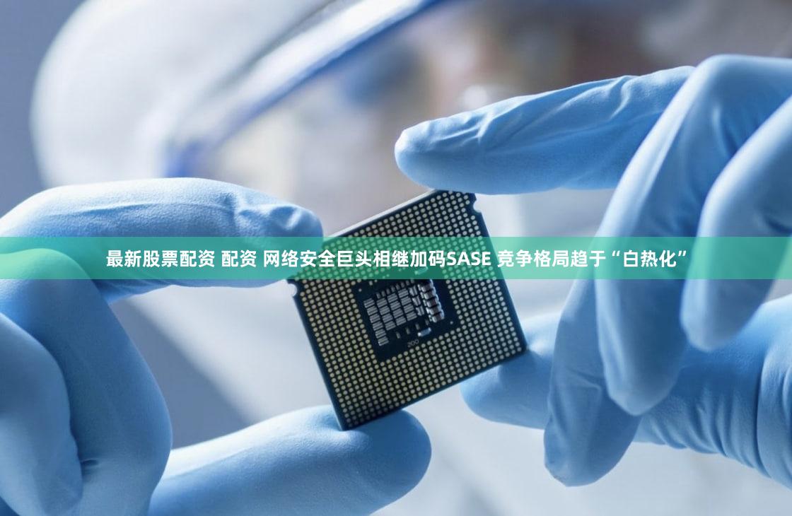 最新股票配资 配资 网络安全巨头相继加码SASE 竞争格局趋于“白热化”
